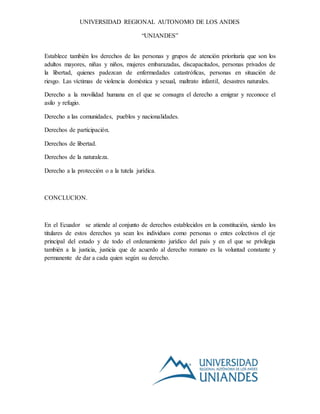 UNIVERSIDAD REGIONAL AUTONOMO DE LOS ANDES
“UNIANDES”
Establece también los derechos de las personas y grupos de atención prioritaria que son los
adultos mayores, niñas y niños, mujeres embarazadas, discapacitados, personas privados de
la libertad, quienes padezcan de enfermedades catastróficas, personas en situación de
riesgo. Las víctimas de violencia doméstica y sexual, maltrato infantil, desastres naturales.
Derecho a la movilidad humana en el que se consagra el derecho a emigrar y reconoce el
asilo y refugio.
Derecho a las comunidades, pueblos y nacionalidades.
Derechos de participación.
Derechos de libertad.
Derechos de la naturaleza.
Derecho a la protección o a la tutela jurídica.
CONCLUCION.
En el Ecuador se atiende al conjunto de derechos establecidos en la constitución, siendo los
titulares de estos derechos ya sean los individuos como personas o entes colectivos el eje
principal del estado y de todo el ordenamiento jurídico del país y en el que se privilegia
también a la justicia, justicia que de acuerdo al derecho romano es la voluntad constante y
permanente de dar a cada quien según su derecho.
 