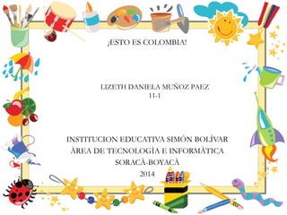 ¡ESTO ES COLOMBIA!
INSTITUCION EDUCATIVA SIMÓN BOLÍVAR
ÀREA DE TECNOLOGÌA E INFORMÀTICA
SORACÀ-BOYACÀ
2014
LIZETH DANIELA MUÑOZ PAEZ
11-1
 