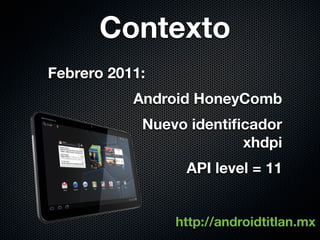 Contexto
Febrero 2011:
           Android HoneyComb
            Nuevo identiﬁcador
                         xhdpi
                 API level = 11


                http://androidtitlan.mx
 