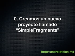0. Creamos un nuevo
  proyecto llamado
 “SimpleFragments”



          http://androidtitlan.mx
 