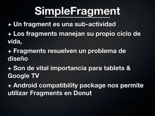 SimpleFragment
+ Un fragment es una sub-actividad
+ Los fragments manejan su propio ciclo de
vida,
+ Fragments resuelven un problema de
diseño
+ Son de vital importancia para tablets &
Google TV
+ Android compatibility package nos permite
utilizar Fragments en Donut
 