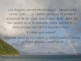 Los ángeles son extraordinarios.   Me encanta verlos volar. … y ¿ sabes? Jesus no se parece a ninguna de las fotos que pintan de él.  Aún así tan pronto lo ví, lo reconocí, sabía que era él.., .  Jesus mismo me llevó a conocer a Dios !  Y sabes qué mamá?   Dios me sentó en su rodilla y habló conmigo, como si yo fuera alguien importante…! 
