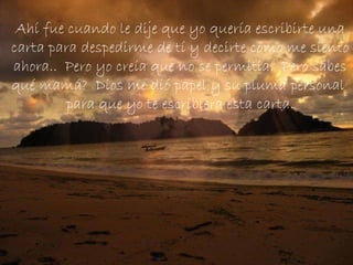 Ahí fue cuando le dije que yo quería escribirte una carta para despedirme de tí y decirte cómo me siento ahora..  Pero yo creía que no se permitía.  Pero sabes qué mamá?  Dios me dió papel y su pluma personal  para que yo te escribiera esta carta. 
