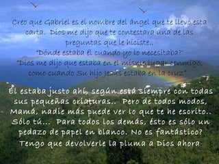 Creo que Gabriel es el nombre del ángel que te llevó esta carta.  Dios me dijo que te contestara una de las preguntas que le hiciste.. “ Dónde estaba él cuando yo lo necesitaba?'  “ Dios me dijo que estaba en el mismo lugar conmigo, como cuando Su hijo Jesús estaba en la cruz”.  Él estaba justo ahí, según está siempre con todas sus pequeñas criaturas..  Pero de todos modos, Mamá, nadie más puede ver lo que te he escrito.. Sólo tú...  Para todos los demás, ésto es sólo un pedazo de papel en blanco. No es fantástico?  Tengo que devolverle la pluma a   Dios ahora .  