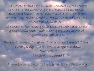 Él la necesita para escribir más nombres en el Libro de la Vida.  Esta noche voy a sentarme a la mesa con Dios para comer. Estoy seguro que la comida será sabrosa.. Oh, olvidé decirte...  Ya no me duele más.. Ya no siento ningún dolor...   El cáncer se fue.  Estoy felíz porque puedo estar de pie y correr…sin sentir más dolor y así Dios no me vé angustiado y adolorido.. Por eso Él envió el ángel de la misericordia a rescatarme...   El Ángel dijo que era una entrega especia…!   Qué crees..?  ¡ Nítido..!  ¿ verdad ? Firmado con el amor de Dios, Jesus & Yo... Tu Jimmy..  