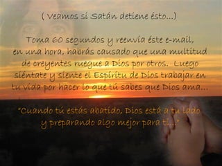 ( Veamos si Satán detiene ésto...)   Toma 60 segundos y reenvía éste e-mail,  en una hora, habrás causado que una multitud de creyentes ruegue a Dios por otros.  Luego siéntate y siente el Espíritu de Dios trabajar en tu vida por hacer lo que tú sabes que Dios ama… “Cuando tú estás abatido, Dios está a tu lado  y preparando algo mejor para tí..." 