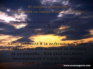 El cirujano le preguntó,  “ Te gustaría un tiempo a solas con tu hijo?    Una de las enfermeras estará afuera en un momento, antes de que lleven al niño a la Universidad." Sally preguntó a la enfermera si podía quedarse con ella mientras se despedía de su pequeño.  Ella pasó sus dedos amorosamente a través del cabello risado y rojiso del niño . 