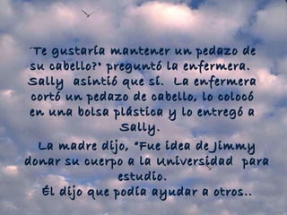 “ Te gustaría mantener un pedazo de su cabello?" preguntó la enfermera.  Sally  asintió que sí.  La enfermera cortó un pedazo de cabello, lo colocó en una bolsa plástica y lo entregó a Sally.   La madre dijo, “Fue idea de Jimmy donar su cuerpo a la Universidad  para estudio.   Él dijo que podía ayudar a otros.. 
