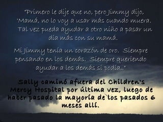 “ Primero le dije que no, pero Jimmy dijo, 'Mamá, no lo voy a usar más cuando muera.  Tal vez pueda ayudar a otro niño a pasar un día más con su mamá.   Mi Jimmy tenía un corazón de oro.  Siempre pensando en los demás.  Siempre queriendo ayudar a los demás si podía.." Sally caminó afuera del Children's Mercy Hospital por última vez, luego de haber pasado la mayoría de los pasados 6 meses allí.   