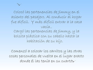 Colocó las pertenencias de Jimmy en el asiento del pasajero. Al conducir al hogar fue difícil.  Y más difícil entrar a la casa vacía.. Cargó las pertenencias de Jimmy, y la bolsita plástica con su cabello hasta la habitación de su hijo.  Comenzó a colocar los carritos y las otras cosas personales de vuelta en el lugar exacto donde él las tenía en su cuarto. 