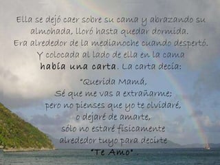 Ella se dejó caer sobre su cama y abrazando su almohada, lloró hasta quedar dormida.  Era alrededor de la medianoche cuando despertó. Y colocada al lado de ella en la cama había una carta .  La carta decía:   “ Querida Mamá,  Sé que me vas a extrañarme;  pero no pienses que yo te olvidaré,  o dejaré de amarte,  sólo no estaré físicamente  alrededor tuyo para decirte  “ Te Amo"  . 