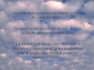 Tendrás que comprarle muñecas y cosas de niña, tu sabes..    No estés triste pensando en mí.  Éste es un lugar realmente maravilloso.   La abuela y el abuelo me reconocieron tan pronto llegué aquí  y me mostraron todo el lugar, pero tomará un largo tiempo verlo todo. 