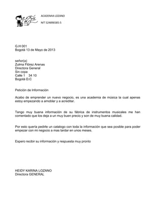 ACADEMIA LOZANO
NIT 524896585-5

G.H 001
Bogotá 13 de Mayo de 2013

señor(a)
Zulma Flórez Arenas
Directora General
Sin copa
Calle 1 34 10
Bogotá D.C

Petición de Información
Acabo de emprender un nuevo negocio, es una academia de música la cual apenas
estoy empezando a amoblar y a acreditar.

Tengo muy buena información de su fábrica de instrumentos musicales me han
comentado que los deja a un muy buen precio y son de muy buena calidad.

Por esto quería pedirle un catalogo con toda la información que sea posible para poder
empezar con mi negocio a mas tardar en unos meses.

Espero recibir su información y respuesta muy pronto

HEIDY KARINA LOZANO
Directora GENERAL

 