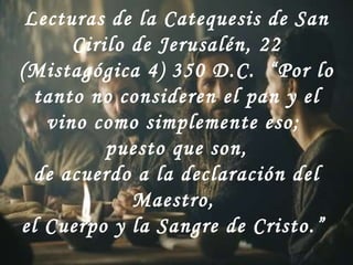 Lecturas de la Catequesis de San Cirilo de Jerusalén, 22 (Mistagógica 4) 350 D.C.  “Por lo tanto no consideren el pan y el vino como simplemente eso;  puesto que son, de acuerdo a la declaración del Maestro,  el Cuerpo y la Sangre de Cristo.”  
