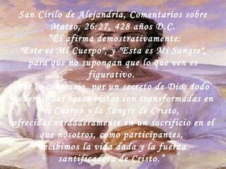San Cirilo de Alejandría, Comentarios sobre Mateo, 26:27, 428 años D.C. “ Él afirma demostrativamente: "Este es Mi Cuerpo", y "Esta es Mi Sangre",  para que no supongan que lo que ven es figurativo.  Por lo contrario, por un secreto de Dios todo poderoso las cosas vistas son transformadas en el Cuerpo y la Sangre de Cristo,  ofrecidas verdaderamente en un sacrificio en el que nosotros, como participantes,  recibimos la vida dada y la fuerza santificadora de Cristo.”  