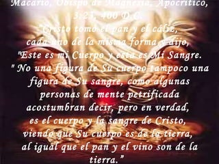 Macario, Obispo de Magnesia, Apocritico,  3:23, 400 D.C.  “ Cristo tomó el pan y el cáliz,  cada uno de la misma forma y dijo,  "Este es mi Cuerpo y esta es Mi Sangre. " No una figura de Su cuerpo tampoco una figura de Su sangre, como algunas personas de mente petrificada acostumbran decir, pero en verdad,  es el cuerpo y la sangre de Cristo,  viendo que Su cuerpo es de la tierra,  al igual que el pan y el vino son de la tierra.”  