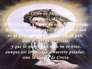 San Cirilo de Jerusalén.  Catequesis, 22,1. Adoctrinados y llenos de esta fe certisima,  debemos creer que aquello que parece pan no es pan, aunque su sabor sea de pan,  sino el cuerpo de Cristo; y que lo que parece vino no es vino,  aunque así le parezca a nuestro paladar,  sino la sangre de Cristo  