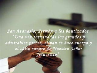 San Atanasio, Sermón a los bautizados. “ Una vez terminadas las grandes y admirables preces, el pan se hace cuerpo y el cáliz sangre de Nuestro Señor Jesucristo”  