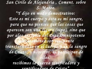 San Cirilo de Alejandría , Coment. sobre S. Mateo. “ Y dijo en modo demostrativo:  Este es mi cuerpo y esta es mi sangre, para que no pienses que las cosas que aparecen son una figura (tipo), sino que por algo inefable del Dios Omnipotente las oblaciones son realmente transformadas en el cuerpo y en la sangre de Cristo; y nosotros, al participar de ellos,  recibimos la fuerza vivificadora y santificadora de Cristo”  