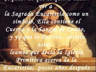 A pesar de que se quiera hacer ver a  la Sagrada Eucaristía como un símbolo, Ella contiene el Cuerpo y la Sangre de Cristo,  y ya que lo Escrito,  escrito está;  leamos que decía la Iglesia Primitiva acerca de la Eucaristía;  pocos años después a la muerte de Jesús … 