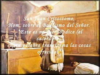 San Juan Crisostomo,  Hom. sobre el Bautismo del Señor.  “ Este es mi cuerpo, dice (el sacerdote).  Esta palabra transforma las cosas ofrecidas”  