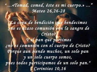 " ...«Tomad, comed, éste es mi cuerpo.» ...“ Mateo 26,26-28 "La copa de bendición que bendecimos  ¿no es acaso comunión con la sangre de Cristo? Y el pan que partimos  ¿no es comunión con el cuerpo de Cristo?  Porque aun siendo muchos, un solo pan  y un solo cuerpo somos,  pues todos participamos de un solo pan."  1 Corintios 10,16  