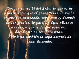 "Porque yo recibí del Señor lo que os he transmitido: que el Señor Jesús, la noche en que fue entregado, tomó pan ,y después de dar gracias, lo partió y dijo: «Este es mi cuerpo que se da por vosotros;  haced esto en recuerdo mío.»  Asimismo también la copa después de cenar diciendo: 
