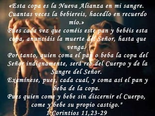 «Esta copa es la Nueva Alianza en mi sangre.  Cuantas veces la bebiereis, hacedlo en recuerdo mío.»  Pues cada vez que coméis este pan y bebéis esta copa, anunciáis la muerte del Señor, hasta que venga.  Por tanto, quien coma el pan o beba la copa del Señor indignamente, será reo del Cuerpo y de la Sangre del Señor.  Examínese, pues, cada cual, y coma así el pan y beba de la copa.  Pues quien come y bebe sin discernir el Cuerpo,  come y bebe su propio castigo."  1 Corintios 11,23-29  