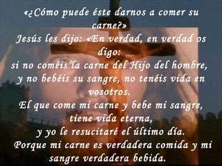 «¿Cómo puede éste darnos a comer su carne?»  Jesús les dijo: «En verdad, en verdad os digo:  si no coméis la carne del Hijo del hombre,  y no bebéis su sangre, no tenéis vida en vosotros.  El que come mi carne y bebe mi sangre, tiene vida eterna, y yo le resucitaré el último día.  Porque mi carne es verdadera comida y mi sangre verdadera bebida.  