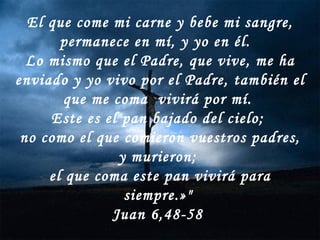 El que come mi carne y bebe mi sangre, permanece en mí, y yo en él.  Lo mismo que el Padre, que vive, me ha enviado y yo vivo por el Padre, también el que me coma  vivirá por mí.  Este es el pan bajado del cielo;  no como el que comieron vuestros padres, y murieron;  el que coma este pan vivirá para siempre.»"  Juan 6,48-58  