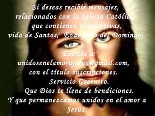 Si deseas recibir mensajes,  relacionados con la Iglesia Católica:  que contienen diapositivas,  vida de Santos,  Evangelio del Domingo,  etc.  Escribe a:  unidosenelamorajesus@gmail.com,  con el título suscripciones.  Servicio Gratuito. Que Dios te llene de bendiciones. Y que permanezcamos unidos en el amor a Jesús. 