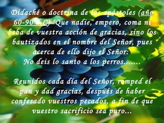 Didaché o doctrina de los apóstoles ( año 60-90 d.C ) "Que nadie, empero, coma ni beba de vuestra acción de gracias, sino los bautizados en el nombre del Señor, pues acerca de ello dijo el Señor:  No deis lo santo a los perros....... Reunidos cada día del Señor, romped el pan y dad gracias, después de haber confesado vuestros pecados, a fin de que vuestro sacrificio sea puro... 