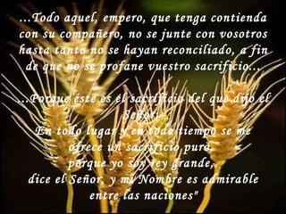 ...Todo aquel, empero, que tenga contienda con su compañero, no se junte con vosotros hasta tanto no se hayan reconciliado, a fin de que no se profane vuestro sacrificio... ...Porque éste es el sacrificio del que dijo el Señor:  En todo lugar y en todo tiempo se me ofrece un sacrificio puro,  porque yo soy rey grande,  dice el Señor, y mi Nombre es admirable entre las naciones" 