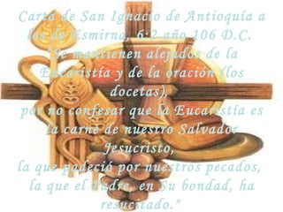 Carta de San Ignacio de Antioquía a los de Esmirna, 6:2 año 106 D.C.  “ Se mantienen alejados de la Eucaristía y de la oración (los docetas),  por no confesar que la Eucaristía es la carne de nuestro Salvador Jesucristo,  la que padeció por nuestros pecados,  la que el Padre, en Su bondad, ha resucitado."   