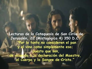 Lecturas de la Catequesis de San Cirilo de Jerusalén, 22 (Mistagógica 4) 350 D.C.  “ Por lo tanto no consideren el pan y el vino como simplemente eso;  puesto que son, de acuerdo a la declaración del Maestro,  el Cuerpo y la Sangre de Cristo.”   