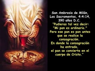 San Ambrosio de Milán, Los Sacramentos, 4:4:14, 390 años D.C.  “ Pudieras tal vez decir: "Mi pan es ordinario." Pero ese pan es pan antes que se realice la consagración.  En donde la consagración ha entrado,  el pan se convierte en el cuerpo de Cristo.”   