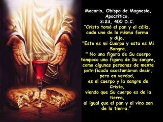 Macario, Obispo de Magnesia, Apocritico,  3:23, 400 D.C.  “ Cristo tomó el pan y el cáliz,  cada uno de la misma forma  y dijo,  "Este es mi Cuerpo y esta es Mi Sangre. " No una figura de Su cuerpo tampoco una figura de Su sangre, como algunas personas de mente petrificada acostumbran decir, pero en verdad,  es el cuerpo y la sangre de Cristo,  viendo que Su cuerpo es de la tierra,  al igual que el pan y el vino son de la tierra.”   