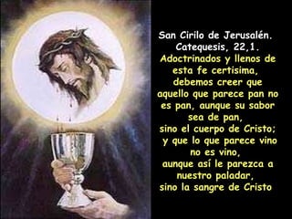 San Cirilo de Jerusalén.  Catequesis, 22,1. Adoctrinados y llenos de esta fe certisima,  debemos creer que aquello que parece pan no es pan, aunque su sabor sea de pan,  sino el cuerpo de Cristo; y que lo que parece vino no es vino,  aunque así le parezca a nuestro paladar,  sino la sangre de Cristo  