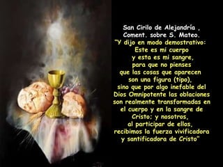 San Cirilo de Alejandría , Coment. sobre S. Mateo. “ Y dijo en modo demostrativo:  Este es mi cuerpo y esta es mi sangre, para que no pienses  que las cosas que aparecen  son una figura (tipo),  sino que por algo inefable del Dios Omnipotente las oblaciones son realmente transformadas en el cuerpo y en la sangre de Cristo; y nosotros,  al participar de ellos,  recibimos la fuerza vivificadora y santificadora de Cristo”  