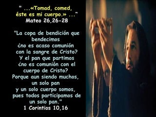 "  ...«Tomad, comed,  éste es mi cuerpo.»   ... “ Mateo 26,26-28 "La copa de bendición que bendecimos  ¿no es acaso comunión  con la sangre de Cristo? Y el pan que partimos  ¿no es comunión con el cuerpo de Cristo?  Porque aun siendo muchos,  un solo pan  y un solo cuerpo somos,  pues todos participamos de un solo pan."  1 Corintios 10,16  