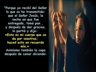 "Porque yo recibí del Señor lo que os he transmitido: que el Señor Jesús, la noche en que fue entregado, tomó pan , y después de dar gracias, lo partió y dijo:   «Este es mi cuerpo que se da por vosotros;  haced esto en recuerdo mío.»   Asimismo también la copa después de cenar diciendo: 