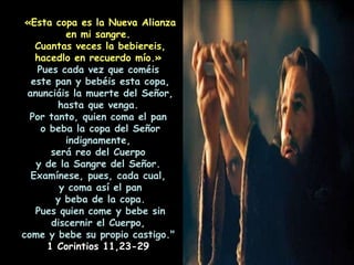 «Esta copa es la Nueva Alianza en mi sangre.  Cuantas veces la bebiereis, hacedlo en recuerdo mío.»   Pues cada vez que coméis  este pan y bebéis esta copa, anunciáis la muerte del Señor, hasta que venga.  Por tanto, quien coma el pan  o beba la copa del Señor indignamente,  será reo del Cuerpo  y de la Sangre del Señor.  Examínese, pues, cada cual,  y coma así el pan y beba de la copa.  Pues quien come y bebe sin discernir el Cuerpo,  come y bebe su propio castigo."   1 Corintios 11,23-29  