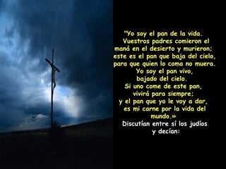 "Yo soy el pan de la vida.  Vuestros padres comieron el maná en el desierto y murieron;  este es el pan que baja del cielo, para que quien lo coma no muera.  Yo soy el pan vivo,  bajado del cielo.  Si uno come de este pan,  vivirá para siempre;  y el pan que yo le voy a dar,  es mi carne por la vida del mundo.»  Discutían entre sí los judíos y decían: 