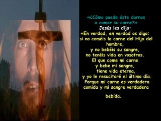 «¿Cómo puede éste darnos a comer su carne?»   Jesús les dijo:  «En verdad, en verdad os digo:  si no coméis la carne del Hijo del hombre,  y no bebéis su sangre,  no tenéis vida en vosotros.  El que come mi carne  y bebe mi sangre,  tiene vida eterna, y yo le resucitaré el último día.  Porque mi carne es verdadera comida y mi sangre verdadera bebida.   