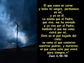El que come mi carne  y bebe mi sangre, permanece en mí,  y yo en él.  Lo mismo que el Padre,  que vive, me ha enviado y yo vivo por el Padre, también el que me coma  vivirá por mí.  Este es el pan bajado del cielo;  no como el que comieron vuestros padres, y murieron;  el que coma este pan vivirá para siempre.»"  Juan 6,48-58  