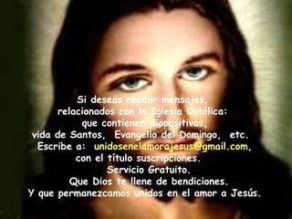 Si deseas recibir mensajes,  relacionados con la Iglesia Católica:  que contienen diapositivas,  vida de Santos,  Evangelio del Domingo,  etc.  Escribe a:  [email_address] ,  con el título suscripciones.  Servicio Gratuito. Que Dios te llene de bendiciones. Y que permanezcamos unidos en el amor a Jesús. 