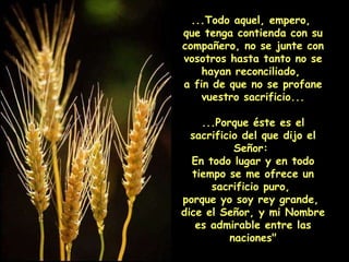...Todo aquel, empero,  que tenga contienda con su compañero, no se junte con vosotros hasta tanto no se hayan reconciliado,  a fin de que no se profane vuestro sacrificio... ...Porque éste es el sacrificio del que dijo el Señor:  En todo lugar y en todo tiempo se me ofrece un sacrificio puro,  porque yo soy rey grande,  dice el Señor, y mi Nombre es admirable entre las naciones" 