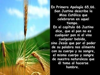 En Primera Apología 65,66.  San Justino describe la Misa Católica que celebraron en aquel tiempo.  En el capítulo 66 Justino dice, que el pan no es cualquier pan ni el vino cualquier bebida,  sino Jesús que por el poder de su palabra nos alimenta con su cuerpo y su sangre,  el mismo cuerpo y sangre de nuestra naturaleza que él toma al hacerse hombre.   