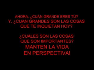 AHORA, ¿CUÁN GRANDE ERES TÚ?   Y, ¿CUAN GRANDES SON LAS COSAS  QUE TE INQUIETAN HOY ?  ¿CUÁLES SON LAS COSAS  QUE SON IMPORTANTES? MANTEN LA VIDA EN PERSPECTIVA ! 