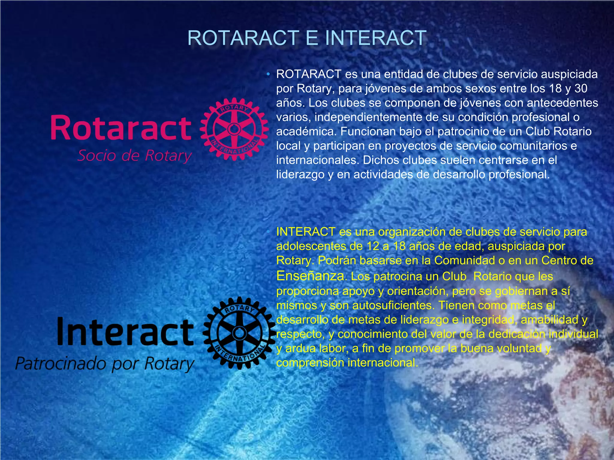 ROTARACT E INTERACT
• ROTARACT es una entidad de clubes de servicio auspiciada
por Rotary, para jóvenes de ambos sexos entre los 18 y 30
años. Los clubes se componen de jóvenes con antecedentes
varios, independientemente de su condición profesional o
académica. Funcionan bajo el patrocinio de un Club Rotario
local y participan en proyectos de servicio comunitarios e
internacionales. Dichos clubes suelen centrarse en el
liderazgo y en actividades de desarrollo profesional.
• INTERACT es una organización de clubes de servicio para
adolescentes de 12 a 18 años de edad, auspiciada por
Rotary. Podrán basarse en la Comunidad o en un Centro de
Enseñanza. Los patrocina un Club Rotario que les
proporciona apoyo y orientación, pero se gobiernan a sí
mismos y son autosuficientes. Tienen como metas el
desarrollo de metas de liderazgo e integridad, amabilidad y
respecto, y conocimiento del valor de la dedicación individual
y ardua labor, a fin de promover la buena voluntad y
comprensión internacional.
 
